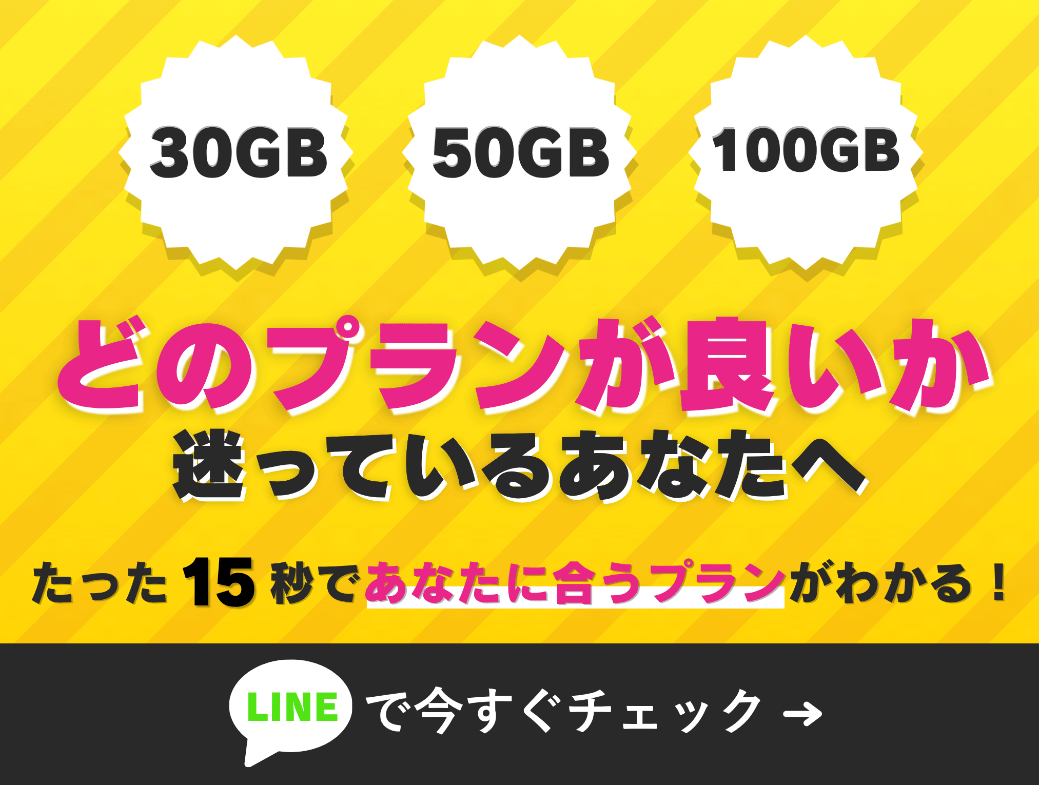 30GB 50GB 100GB どのプランが良いか迷っているあなたへ たった15秒で!あなたに合うプランがわかる! 今すぐチェック!! LINE友だち追加
