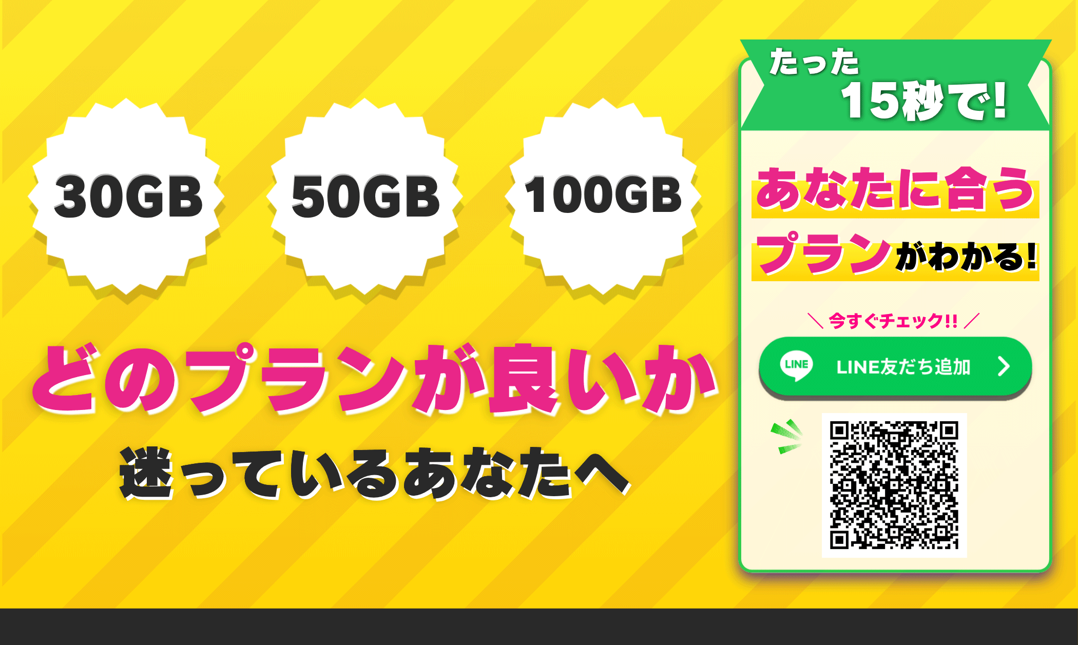 30GB 50GB 100GB どのプランが良いか迷っているあなたへ たった15秒で!あなたに合うプランがわかる! 今すぐチェック!! LINE友だち追加